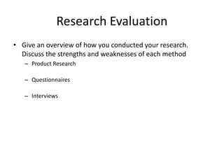 Research Evaluation
• Give an overview of how you conducted your research.
Discuss the strengths and weaknesses of each method
– Product Research
– Questionnaires
– Interviews
 
