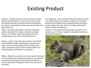 Existing Product
Location – The location where the photo was taken in my
opinion was in a forest or a gardens somewhere where you
normally find squirrels.
Angle – the angle of the photo is from the side of the
squirrel showing all the colours and other cool little
features. It’s a better angle than being behind it for
example because you can see all of the squirrel.
Effects – Rack focus is used to aim on the squirrel instead of
it’s surroundings. For example the squirrel is more focused
on because the background (which looks like bushes or
trees) is blurred out making the squirrel the main part of
the photo.
Use of lighting – From my view of the picture there isn’t that
much light aiming on the squirrel. However, this could be
because of the weather when taking the photo and wasn’t
good enough at the time. There isn’t really anything that
stands out with it’s brightness.
Colours – there’s only a few colours shown in this photo.
There’s different shades of grey, green and black and
white. Like said on the previous picture having a few
colours instead of loads of colours makes it better and
makes the picture look better in my opinion.
Audience – People will want to buy this photo / product
because they will think it’s small and cute. This means
that people who adore animals will buy something like
this. Also it’s a good picture of the squirrel and shows how
high quality it is.
 