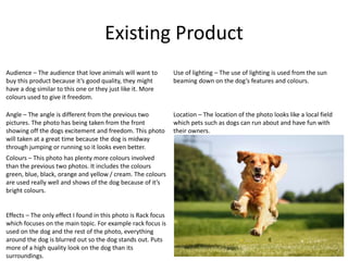 Existing Product
Location – The location of the photo looks like a local field
which pets such as dogs can run about and have fun with
their owners.
Angle – The angle is different from the previous two
pictures. The photo has being taken from the front
showing off the dogs excitement and freedom. This photo
will taken at a great time because the dog is midway
through jumping or running so it looks even better.
Effects – The only effect I found in this photo is Rack focus
which focuses on the main topic. For example rack focus is
used on the dog and the rest of the photo, everything
around the dog is blurred out so the dog stands out. Puts
more of a high quality look on the dog than its
surroundings.
Use of lighting – The use of lighting is used from the sun
beaming down on the dog’s features and colours.
Colours – This photo has plenty more colours involved
than the previous two photos. It includes the colours
green, blue, black, orange and yellow / cream. The colours
are used really well and shows of the dog because of it’s
bright colours.
Audience – The audience that love animals will want to
buy this product because it’s good quality, they might
have a dog similar to this one or they just like it. More
colours used to give it freedom.
 