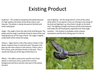 Existing Product
Location – The location is probably a pitch of grass
somewhere and the bird is flying over it in the air.
Angle – the angle is from the side of the bird flying by. The
photo and the angle is perfectly timed to show of the cool
looking features of this type of bird. The angle is slightly
underneath which shows the wings.
Effects – The effect used on this and the rest of the
photos is rack focus and is used to blur out the
background and focus and the main part of the photo,
the bird.
Use of lighting – On the wings there’s a hint of the colour
white which in my opinion is the sun shining on the wings of
the bird and lighting it up. Also there’s shade on the birds
neck. The lighting is bright and shows off the birds features
and makes the bird look good, especially from that angle.
Colours – Again there’s only a few colours shown in this
photo, however they’re used very well. The green and
grey are the main colours in this picture. There’s also a
hint of blue, pink and black shown on the bird. This is
mainly the features of the type of bird that it is.
Audience – The audience would buy this photo because
it’s high quality and shows of the birds colours and
features. The photo is mainly focused on the bird and
looks really good.
 