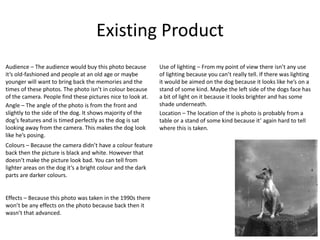 Existing Product
Location – The location of the is photo is probably from a
table or a stand of some kind because it’ again hard to tell
where this is taken.
Angle – The angle of the photo is from the front and
slightly to the side of the dog. It shows majority of the
dog’s features and is timed perfectly as the dog is sat
looking away from the camera. This makes the dog look
like he’s posing.
Effects – Because this photo was taken in the 1990s there
won’t be any effects on the photo because back then it
wasn’t that advanced.
Use of lighting – From my point of view there isn’t any use
of lighting because you can’t really tell. If there was lighting
it would be aimed on the dog because it looks like he’s on a
stand of some kind. Maybe the left side of the dogs face has
a bit of light on it because it looks brighter and has some
shade underneath.
Colours – Because the camera didn’t have a colour feature
back then the picture is black and white. However that
doesn’t make the picture look bad. You can tell from
lighter areas on the dog it’s a bright colour and the dark
parts are darker colours.
Audience – The audience would buy this photo because
it’s old-fashioned and people at an old age or maybe
younger will want to bring back the memories and the
times of these photos. The photo isn’t in colour because
of the camera. People find these pictures nice to look at.
 