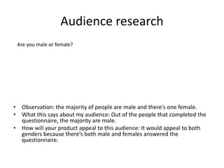 Audience research
• Observation: the majority of people are male and there’s one female.
• What this says about my audience: Out of the people that completed the
questionnaire, the majority are male.
• How will your product appeal to this audience: It would appeal to both
genders because there’s both male and females answered the
questionnaire.
Are you male or female?
 
