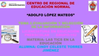 CENTRO DE REGIONAL DE
EDUCACIÓN NORMAL
“ADOLFO LÓPEZ MATEOS”
TEMA 2.EVALUACIÓN Y SELECCIÓN
DE LA INFORMACIÓN
LICENCIATURA EN EDUCACIÓN
PREESCOLAR GRUPO:102
MATERIA: LAS TICS EN LA
EDUCACIÓN
ALUMNA: CINDY CELESTE TORRES
JIMÉNEZ
 