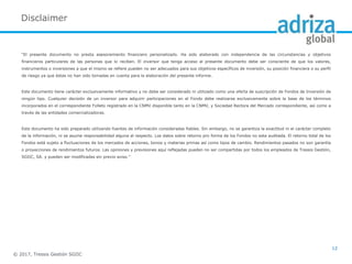 Disclaimer
“El presente documento no presta asesoramiento financiero personalizado. Ha sido elaborado con independencia de las circunstancias y objetivos
financieros particulares de las personas que lo reciben. El inversor que tenga acceso al presente documento debe ser consciente de que los valores,
instrumentos o inversiones a que el mismo se refiere pueden no ser adecuados para sus objetivos específicos de inversión, su posición financiera o su perfil
de riesgo ya que éstas no han sido tomadas en cuenta para la elaboración del presente informe.
Este documento tiene carácter exclusivamente informativo y no debe ser considerado ni utilizado como una oferta de suscripción de Fondos de Inversión de
ningún tipo. Cualquier decisión de un inversor para adquirir participaciones en el Fondo debe realizarse exclusivamente sobre la base de los términos
incorporados en el correspondiente Folleto registrado en la CNMV disponible tanto en la CNMV, y Sociedad Rectora del Mercado correspondiente, así como a
través de las entidades comercializadoras.
Este documento ha sido preparado utilizando fuentes de información consideradas fiables. Sin embargo, no se garantiza la exactitud ni el carácter completo
de la información, ni se asume responsabilidad alguna al respecto. Los datos sobre retorno pro forma de los Fondos no esta auditada. El retorno total de los
Fondos está sujeto a fluctuaciones de los mercados de acciones, bonos y materias primas así como tipos de cambio. Rendimientos pasados no son garantía
o proyecciones de rendimientos futuros. Las opiniones y previsiones aquí reflejadas pueden no ser compartidas por todos los empleados de Tressis Gestión,
SGIIC, SA. y pueden ser modificadas sin previo aviso.”
© 2017, Tressis Gestión SGIIC
12
 