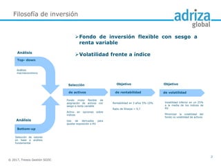 © 2017, Tressis Gestión SGIIC
2
Análisis
Análisis
Top- down
Bottom-up
Selección
de activos
Objetivo
de rentabilidad
Objetivo
de volatilidad
Fondo mixto flexible de
asignación de activos con
sesgo a renta variable
Activo en opciones sobre
índices
Uso de derivados para
ajustar exposición a RV
Rentabilidad en 3 años 5%-10%
Ratio de Sharpe > 0,7
Volatilidad inferior en un 25%
a la media de los índices de
RV
Minimizar la volatilidad del
fondo vs volatilidad de activos
Selección de valores
en base a análisis
fundamental
Análisis
macroeconómico
Fondo de inversión flexible con sesgo a
renta variable
Volatilidad frente a índice
Filosofía de inversión
 