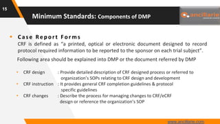  Cas e Rep ort F o rm s
CRF is defined as “a printed, optical or electronic document designed to record
protocol required information to be reported to the sponsor on each trial subject”.
Following area should be explained into DMP or the document referred by DMP
• CRF design : Provide detailed description of CRF designed process or referred to
organization’s SOPs relating to CRF design and development
• CRF instruction : It provides general CRF completion guidelines & protocol
specific guidelines
• CRF changes : Describe the process for managing changes to CRF/eCRF
design or reference the organization’s SOP
15
Minimum Standards: Components of DMP
www.ancillarie.com
 