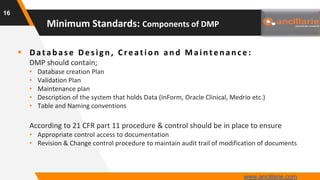  Datab as e Des ign , Creation an d Main ten an ce :
DMP should contain;
• Database creation Plan
• Validation Plan
• Maintenance plan
• Description of the system that holds Data (InForm, Oracle Clinical, Medrio etc.)
• Table and Naming conventions
According to 21 CFR part 11 procedure & control should be in place to ensure
• Appropriate control access to documentation
• Revision & Change control procedure to maintain audit trail of modification of documents
16
Minimum Standards: Components of DMP
www.ancillarie.com
 