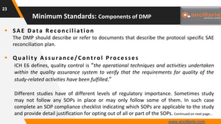  SAE Data Recon ciliation
The DMP should describe or refer to documents that describe the protocol specific SAE
reconciliation plan.
 Q u ality As s u ran ce/Con trol Proces s es
ICH E6 defines, quality control is “the operational techniques and activities undertaken
within the quality assurance system to verify that the requirements for quality of the
study-related activities have been fulfilled.”
Different studies have of different levels of regulatory importance. Sometimes study
may not follow any SOPs in place or may only follow some of them. In such case
complete an SOP compliance checklist indicating which SOPs are applicable to the study
and provide detail justification for opting out of all or part of the SOPs. Continued on next page…
23
Minimum Standards: Components of DMP
www.ancillarie.com
 