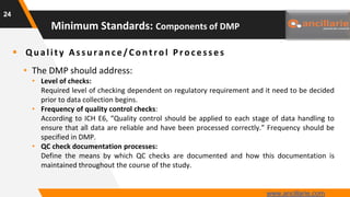  Q u ality As s u ran ce/Con trol Proces s es
• The DMP should address:
• Level of checks:
Required level of checking dependent on regulatory requirement and it need to be decided
prior to data collection begins.
• Frequency of quality control checks:
According to ICH E6, “Quality control should be applied to each stage of data handling to
ensure that all data are reliable and have been processed correctly.” Frequency should be
specified in DMP.
• QC check documentation processes:
Define the means by which QC checks are documented and how this documentation is
maintained throughout the course of the study.
24
Minimum Standards: Components of DMP
www.ancillarie.com
 