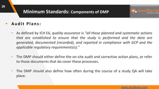  Au d it Plan s :
• As defined by ICH E6, quality assurance is “all those planned and systematic actions
that are established to ensure that the study is performed and the data are
generated, documented (recorded), and reported in compliance with GCP and the
applicable regulatory requirements(s).”
• The DMP should either define the on-site audit and corrective action plans, or refer
to those documents that do cover these processes.
• The DMP should also define how often during the course of a study QA will take
place.
26
Minimum Standards: Components of DMP
www.ancillarie.com
 