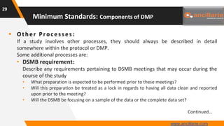  Oth er P ro c es s es :
If a study involves other processes, they should always be described in detail
somewhere within the protocol or DMP.
Some additional processes are:
• DSMB requirement:
Describe any requirements pertaining to DSMB meetings that may occur during the
course of the study
• What preparation is expected to be performed prior to these meetings?
• Will this preparation be treated as a lock in regards to having all data clean and reported
upon prior to the meeting?
• Will the DSMB be focusing on a sample of the data or the complete data set?
Continued…
29
Minimum Standards: Components of DMP
www.ancillarie.com
 