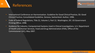 32
References
• International Conference on Harmonisation. Guideline for Good Clinical Practice, E6: Good
Clinical Practice; Consolidated Guideline. Geneva, Switzerland: Author; 1996.
• Code of Federal Regulations, Title 21, Volume 1, Part 11. Washington, DC: US Government
Printing Office; 1998.
• Guidance for Industry: Computerized Systems Used in Clinical Investigations. U.S. Department
of Health and Human Services, Food and Drug Administration (FDA), Office of the
Commissioner (OC); May 2007.
www.ancillarie.com
 
