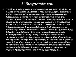 Η βιογραφία του
• Γεννήθηκε το 1788 στην Πολιανή της Μεσσηνίας, ένα χωριό 30 χιλιόμετρα
έξω από την Καλαμάτα. Τον πατέρα του τον έλεγαν Δημήτριο Δικαίο και τη
μητέρα του Κωνσταντίνα, η οποία καταγόταν από την οικογένεια των
Ανδροινωαίων. Ο Γρηγόριος, του οποίου το βαπτιστικό όνομα ήταν
Γεώργιος, ήταν το τελευταίο από τα 28 παιδιά του Δημητρίου Δικαίου και το
δέκατο της Κωνσταντίνας που ήταν δεύτερη γυναίκα του. Στους δικαίους
δόθηκε στους το προσώνυμο <<Φλεσαίοι>> . Το κοσμικό όνομά του ήταν
Γεώργιος Δικαίος του Δημητρίου. Φοίτησε στη Σχολή Δημητσάνας, την
οποία δεν την τελείωσε και μόνασε το 1816 στο μοναστήρι της Παναγιάς της
Βελανιδιάς στην Καλαμάτα, όπου πήρε το όνομα Γρηγόριος (παπάς
Φλέσσας εξ ού και το Παπαφλέσσας). Εξαιτίας του επαναστατικού
χαρακτήρα του, ήλθε σε σύγκρουση με τον επίσκοπο Μονεμβασιάς, έφυγε
από τη μονή του και πήγε σε άλλο μοναστήρι, της Ρεκίτσας. Νέα σύγκρουσή
του με Τούρκο αξιωματούχο για τα περιουσιακά της μονής τον παρώθησε
να αφήσει την Πελοπόννησο και να περάσει στη Ζάκυνθο, όπου γνώρισε
τον Κολοκοτρώνη[9] και αργότερα πήγε στην Κωνσταντινούπολη. Εκεί
χειροτονήθηκε αρχιμανδρίτης από τον πατριάρχη Γρηγόριο Ε'.
 