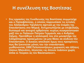 Η συνέλευση της Βοστίτσας
• Στις εργασίες της Συνέλευσης της Βοστίτσας συμμετείχε
και ο Παπαφλέσσας, ο οποίος παρουσίασε τις εντολές
του Αλέξανδρου Υψηλάντη σχετικά με την έναρξη της
Επανάστασης στο Μοριά. Αντιμετωπίζεται με επιφύλαξη,
δισταγμό και ανοιχτή εχθρότητα: κυρίως συγκρούστηκαν
μαζί του οι Παλαιών Πατρών Γερμανός και ο Ανδρέας
Ζαΐμης. Προτάθηκε η απόσυρσή του στο μοναστήρι της
Σιδηρόπορτας προκειμένου να μην θέσει σε κίνδυνο την
Επανάσταση. Ο Δικαίος απείλησε όμως τους προκρίτους
πως θα ξεκινούσε μόνος του την επανάσταση
μισθώνοντας 1000 Πελοποννήσιους χωρικούς και άλλους
τόσους Μανιάτες, λέγοντας «κι όποιον πιάσουν χωρίς
όπλα οι Τούρκοι ας τον θανατώσουν».
 