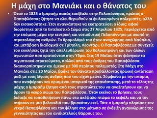 Η μάχη στο Μανιάκι και ο θάνατος του
• Όταν το 1825 ο Ιμπραήμ πασάς εισέβαλε στην Πελοπόννησο, πρώτος ο
Παπαφλέσσας ζήτησε να ελευθερωθούν οι φυλακισμένοι πολεμιστές, αλλά
δεν εισακούστηκε. Έτσι αναγκάστηκε να εκστρατεύσει ο ίδιος: αφού
διορίστηκε από το Εκτελεστικό Σώμα στις 27 Απριλίου 1825, περιέρχεται από
την επόμενη μέρα την κεντρική και νοτιοδυτική Πελοπόννησο με σκοπό τη
στρατολόγηση ανδρών. Το δρομολόγιό του ήταν αναχώρηση από Ναύπλιο,
και μετάβαση διαδοχικά σε Τρίπολη, Λεοντάρι. Ο Παπαφλέσσας με συνεχείς
του εκκλήσεις ζητά την απελευθέρωση του Κολοκοτρώνη και των άλλων
αγωνιστών που κρατούνταν στην Ύδρα. Στις 19 Μαΐου όταν φάνηκαν τα
αιγυπτιακά στρατεύματα, πολλοί από τους άνδρες του Παπαφλέσσα
διασκορπίστηκαν και έμεινε με 300 περίπου πολεμιστές. Στη Μάχη στο
Μανιάκι στις 20 Μαΐου, βρήκε τον θάνατο προβάλλοντας ηρωική αντίσταση
μαζί με τους λίγους άνδρες που του είχαν μείνει. Σύμφωνα με την ιστορία,
που αναφέρουν και ορισμένοι ιστορικοί της επανάστασης, μετά το τέλος της
μάχης ο Ιμπραήμ ζήτησε από τους στρατιώτες του να αναζητήσουν και να
βρουν το νεκρό σώμα του Παπαφλέσσα. Όταν εκείνοι το βρήκαν, τους
διέταξε να τοποθετήσουν πάνω στο ακέφαλο πτώμα το κεφάλι και να τον
στήσουν σε μια βελανιδιά που βρισκόταν εκεί. Τότε ο Ιμπραήμ πλησίασε τον
νεκρό Παπαφλέσσα και τον φίλησε στο μέτωπο σε ένδειξη αναγνώρισης της
γενναιότητας και του ανιδιοτελούς θάρρους του.
 