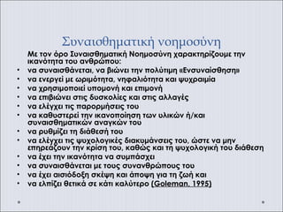Συναισθηματική νοημοσύνη
Με τον όρο Συναισθηματική Νοημοσύνη χαρακτηρίζουμε την
ικανότητα του ανθρώπου:
• να συναισθάνεται, να βιώνει την πολύτιμη «Ενσυναίσθηση»
• να ενεργεί με ωριμότητα, νηφαλιότητα και ψυχραιμία
• να χρησιμοποιεί υπομονή και επιμονή
• να επιβιώνει στις δυσκολίες και στις αλλαγές
• να ελέγχει τις παρορμήσεις του
• να καθυστερεί την ικανοποίηση των υλικών ή/και
συναισθηματικών αναγκών του
• να ρυθμίζει τη διάθεσή του
• να ελέγχει τις ψυχολογικές διακυμάνσεις του, ώστε να μην
επηρεάζουν την κρίση του, καθώς και τη ψυχολογική του διάθεση
• να έχει την ικανότητα να συμπάσχει
• να συναισθάνεται με τους συνανθρώπους του
• να έχει αισιόδοξη σκέψη και άποψη για τη ζωή και
• να ελπίζει θετικά σε κάτι καλύτερο (Goleman, 1995)
 