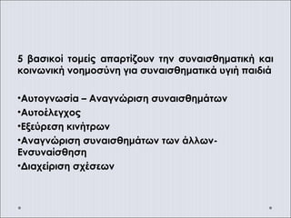 5 βασικοί τομείς απαρτίζουν την συναισθηματική και
κοινωνική νοημοσύνη για συναισθηματικά υγιή παιδιά
•Αυτογνωσία – Αναγνώριση συναισθημάτων
•Αυτοέλεγχος
•Εξεύρεση κινήτρων
•Αναγνώριση συναισθημάτων των άλλων-
Ενσυναίσθηση
•Διαχείριση σχέσεων
 