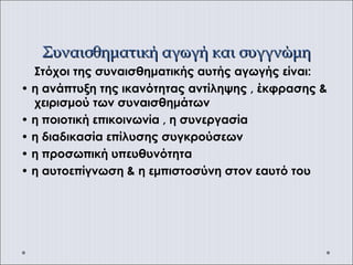 Συναισθηματική αγωγή και συγγνώμηΣυναισθηματική αγωγή και συγγνώμη
Στόχοι της συναισθηματικής αυτής αγωγής είναι:
• η ανάπτυξη της ικανότητας αντίληψης , έκφρασης &
χειρισμού των συναισθημάτων
• η ποιοτική επικοινωνία , η συνεργασία
• η διαδικασία επίλυσης συγκρούσεων
• η προσωπική υπευθυνότητα
• η αυτοεπίγνωση & η εμπιστοσύνη στον εαυτό του
 