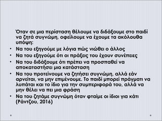 Όταν σε μια περίσταση θέλουμε να διδάξουμε στο παιδί
να ζητά συγνώμη, οφείλουμε να έχουμε τα ακόλουθα
υπόψη:
• Να του εξηγούμε με λόγια πώς νιώθει ο άλλος
• Να του εξηγούμε ότι οι πράξεις του έχουν συνέπειες
• Να του διδάξουμε ότι πρέπει να προσπαθεί να
αποκαταστήσει μια κατάσταση
• Να του προτείνουμε να ζητήσει συγνώμη, αλλά εάν
αρνείται, να μην επιμένουμε. Το παιδί μπορεί πράγματι να
λυπάται και το ίδιο για την συμπεριφορά του, αλλά να
μην θέλει να πει μια φράση
• Να του ζητάμε συγνώμη όταν φταίμε οι ίδιοι για κάτι
(Ράντζου, 2016)
 