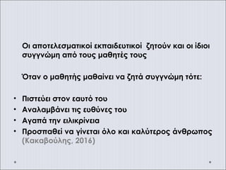 Οι αποτελεσματικοί εκπαιδευτικοί ζητούν και οι ίδιοι
συγγνώμη από τους μαθητές τους
Όταν ο μαθητής μαθαίνει να ζητά συγγνώμη τότε:
• Πιστεύει στον εαυτό του
• Αναλαμβάνει τις ευθύνες του
• Αγαπά την ειλικρίνεια
• Προσπαθεί να γίνεται όλο και καλύτερος άνθρωπος
(Κακαβούλης, 2016)
 