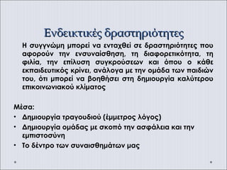Ενδεικτικές δραστηριότητεςΕνδεικτικές δραστηριότητες
Η συγγνώμη μπορεί να ενταχθεί σε δραστηριότητες που
αφορούν την ενσυναίσθηση, τη διαφορετικότητα, τη
φιλία, την επίλυση συγκρούσεων και όπου ο κάθε
εκπαιδευτικός κρίνει, ανάλογα με την ομάδα των παιδιών
του, ότι μπορεί να βοηθήσει στη δημιουργία καλύτερου
επικοινωνιακού κλίματος
Μέσα:
• Δημιουργία τραγουδιού (έμμετρος λόγος)
• Δημιουργία ομάδας με σκοπό την ασφάλεια και την
εμπιστοσύνη
• Tο δέντρο των συναισθημάτων μας
 