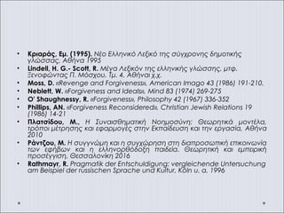 • Κριαράς, Εμ. (1995). Νέο Ελληνικό Λεξικό της σύγχρονης δημοτικής
γλώσσας, Αθήνα 1995
• Lindell, H. G.- Scott, R. Μέγα Λεξικόν της ελληνικής γλώσσης, μτφ.
Ξενοφώντας Π. Μόσχου, Τμ. 4, Αθήναι χ.χ.
• Moss, D. «Revenge and Forgiveness», American Imago 43 (1986) 191-210.
• Neblett, W. «Forgiveness and Ideals», Mind 83 (1974) 269-275
• O' Shaughnessy, R. «Forgiveness», Philosophy 42 (1967) 336-352
• Phillips, AN. «Forgiveness Reconsidered», Christian Jewish Relations 19
(1986) 14-21
• Πλατσίδου, Μ., Η Συναισθηματική Νοημοσύνη: Θεωρητικά μοντέλα,
τρόποι μέτρησης και εφαρμογές στην Εκπαίδευση και την εργασία, Αθήνα
2010
• Ράντζου, Μ. Η συγγνώμη και η συγχώρηση στη διαπροσωπική επικοινωνία
των εφήβων και η ελληνορθόδοξη παιδεία. Θεωρητική και εμπειρική
προσέγγιση, Θεσσαλονίκη 2016
• Rathmayr, R. Pragmatik der Entschuldigung: vergleichende Untersuchung
am Beispiel der russischen Sprache und Kultur, Köln u. a. 1996
 
