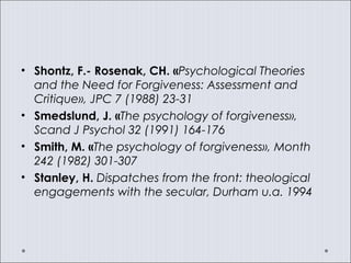 • Shontz, F.- Rosenak, CH. «Psychological Theories
and the Need for Forgiveness: Assessment and
Critique», JPC 7 (1988) 23-31
• Smedslund, J. «The psychology of forgiveness»,
Scand J Psychol 32 (1991) 164-176
• Smith, M. «The psychology of forgiveness», Month
242 (1982) 301-307
• Stanley, H. Dispatches from the front: theological
engagements with the secular, Durham u.a. 1994
 