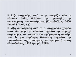 • Η λέξη συγγνώμη από το ρ. γνωρίζω κάτι με
κάποιον άλλο, δηλώνει την ομολογία, την
αναγνώριση του σφάλματος (Κακαβούλης, 2000,
Lindell & Scott, χ.χ)
• Η λέξη συγχώρηση από το ρ. συγχωρώ= χωράω
στον ίδιο χώρο με κάποιον σημαίνει την παροχή
συγγνώμης σε κάποιον για αμάρτημα ή σφάλμα
του. Σε μια ευρύτερη διάσταση σημαίνει την
εγκατάλειψη της απαίτησης για τιμωρία ή ποινή.
(Κακαβούλης, 1998 Κριαρά, 1995)
 