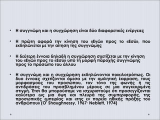 • Η συγγνώμη και η συγχώρηση είναι δύο διαφορετικές ενέργειες
• Η πρώτη αφορά την κίνηση του «Εγώ» προς το «Εσύ», που
εκδηλώνεται με την αίτηση της συγγνώμης
• Η δεύτερη έννοια δηλαδή η συγχώρηση σχετίζεται με την κίνηση
του «Εγώ» προς το «Εσύ» υπό τη μορφή παροχής συγγνώμης
προς το πρόσωπο του άλλου
• Η συγγνώμη και η συγχώρηση εκδηλώνονται ποικιλοτρόπως. Οι
δυο έννοιες σχετίζονται άμεσα με την ομιλητική έκφραση, τους
μορφασμούς του προσώπου, τον τόνο της φωνής ή τις
αντιδράσεις του προσβλημένου μέρους σε μια συγκεκριμένη
στιγμή. Έτσι θα μπορούσαμε να ισχυριστούμε ότι προσεγγίζονται
καλύτερα ως μια όψη και πλευρά της συμπεριφοράς, της
προσωπικής εμπειρίας και «της εν πορεία ηθικής πράξης του
ανθρώπου» (O' Shaughnessy, 1967∙ Neblett, 1974)
 