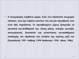 • Η συγχώρηση λαμβάνει χώρα, όταν ένα πρόσωπο συγχωρεί
κάποιον, που έχει σφάλει εναντίον του για μια προσβολή, που
είναι ήδη παραδεκτή. Το προσβλημένο μέρος ξεπερνάει τα
αρνητικά συναισθήματά του, όπως μίσος, υποψία, μοναξιά,
απογοήτευση, δυσπιστία και αναπτύσσει συναισθήματα
αποδοχής του «δράστη» στο πλαίσιο της σχέσης μαζί του
(Smedslund, 1991∙ Halling, 1994∙ Rathmayr, 1996 ∙ Moss, 1986)
 