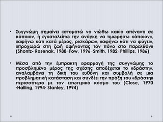 • Συγγνώμη σημαίνει «σταματώ να νιώθω κακία απέναντι σε
κάποιον, ή εγκαταλείπω την ανάγκη να τιμωρήσω κάποιον»,
«αφήνω κάτι κατά μέρος, ρισκάρω», «αφήνω κάτι να φύγει»,
«προχωρώ στη ζωή αφήνοντας τον πόνο στο παρελθόν»
(Shontz- Rosenak, 1988∙ Fow, 1996∙ Smith, 1982∙ Phillips, 1986)
• Μέσα από την έμπρακτη εφαρμογή της συγγνώμης το
προσβλημένο μέρος της σχέσης αποδέχεται το «δράστη»,
αναλαμβάνει τη δική του ευθύνη και συμβολή σε μια
προβληματική κατάσταση και συνδέει την πράξη του «δράστη»
περισσότερο με τον εσωτερικό κόσμο του (Close, 1970
∙Halling, 1994∙ Stanley, 1994)
 