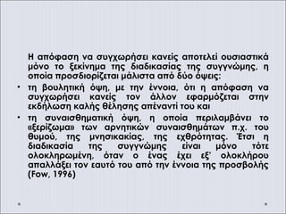 Η απόφαση να συγχωρήσει κανείς αποτελεί ουσιαστικά
μόνο το ξεκίνημα της διαδικασίας της συγγνώμης, η
οποία προσδιορίζεται μάλιστα από δύο όψεις:
• τη βουλητική όψη, με την έννοια, ότι η απόφαση να
συγχωρήσει κανείς τον άλλον εφαρμόζεται στην
εκδήλωση καλής θέλησης απέναντί του και
• τη συναισθηματική όψη, η οποία περιλαμβάνει το
«ξερίζωμα» των αρνητικών συναισθημάτων π.χ. του
θυμού, της μνησικακίας, της εχθρότητας. Έτσι η
διαδικασία της συγγνώμης είναι μόνο τότε
ολοκληρωμένη, όταν ο ένας έχει εξ’ ολοκλήρου
απαλλάξει τον εαυτό του από την έννοια της προσβολής
(Fow, 1996)
 