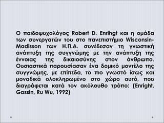 Ο παιδοψυχολόγος Robert D. Enrihgt και η ομάδα
των συνεργατών του στο πανεπιστήμιο Wisconsin-
Madisson των Η.Π.Α. συνέδεσαν τη γνωστική
ανάπτυξη της συγγνώμης με την ανάπτυξη της
έννοιας της δικαιοσύνης στον άνθρωπο.
Ουσιαστικά παρουσίασαν ένα δομικό μοντέλο της
συγγνώμης, με επίπεδα, το πιο γνωστό ίσως και
μοναδικά ολοκληρωμένο στο χώρο αυτό, που
διαγράφεται κατά τον ακόλουθο τρόπο: (Enright,
Gassin, Ru Wu, 1992)
 