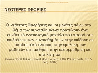 Οι νεότερες θεωρήσεις και οι μελέτες πάνω στο
θέμα των συναισθημάτων προτείνουν ένα
συνθετικό εννοιολογικό μοντέλο που αφορά στις
επιδράσεις των συναισθημάτων στην επίδοση σε
ακαδημαϊκά πλαίσια, στην εμπλοκή των
μαθητών στη μάθηση, στην αυτορρύθμιση και
στα κίνητρα
(Pekrun, 2000. Pekrun, Frenzel, Goetz, & Perry, 2007. Pekrun, Goetz, Titz, &
Perry, 2002)
Θεατροπαίζοντας εξ αποστάσεως
10
 