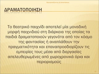 Το θεατρικό παιχνίδι αποτελεί μία μοναδική
μορφή παιχνιδιού στη διάρκεια της οποίας τα
παιδιά δραματοποιούν γεγονότα από τον κόσμο
της φαντασίας ή αναπλάθουν την
πραγματικότητα και επαναπροσδιορίζουν τις
εμπειρίες τους μέσα από διεργασίες
απελευθερωμένες από χωροχρονικά όρια και
περιορισμούς
15
Θεατροπαίζοντας εξ αποστάσεως
 