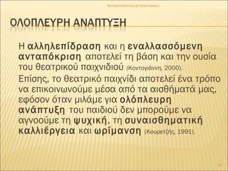 Η αλληλεπίδραση και η εναλλασσόμενη
ανταπόκριση αποτελεί τη βάση και την ουσία
του θεατρικού παιχνιδιού (Κοντογιάννη, 2000).
Επίσης, το θεατρικό παιχνίδι αποτελεί ένα τρόπο
να επικοινωνούμε μέσα από τα αισθήματά μας,
εφόσον όταν μιλάμε για ολόπλευρη
ανάπτυξη του παιδιού δεν μπορούμε να
αγνοούμε τη ψυχική, τη συναισθηματική
καλλιέργεια και ωρίμανση (Κουρετζής, 1991).
24
Θεατροπαίζοντας εξ αποστάσεως
 