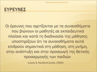 Οι έρευνες που σχετίζονται με τα συναισθήματα
που βιώνουν οι μαθητές σε εκπαιδευτικά
πλαίσια και κατά τη διαδικασία της μάθησης
υποστηρίζουν ότι τα συναισθήματα αυτά
επιδρούν σημαντικά στη μάθηση, στη μνήμη,
στην ανάπτυξη και στην προαγωγή της θετικής
προσαρμογής των παιδιών
(Lewis & Haviland-Jones, 2000)
Θεατροπαίζοντας εξ αποστάσεως
9
 