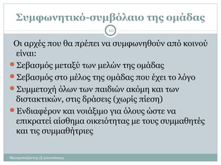Συμφωνητικό-συμβόλαιο της ομάδας
Θεατροπαίζοντας εξ αποστάσεως
10
Οι αρχές που θα πρέπει να συμφωνηθούν από κοινού
είναι:
Σεβασμός μεταξύ των μελών της ομάδας
Σεβασμός στο μέλος της ομάδας που έχει το λόγο
Συμμετοχή όλων των παιδιών ακόμη και των
διστακτικών, στις δράσεις (χωρίς πίεση)
Ενδιαφέρον και νοιάξιμο για όλους ώστε να
επικρατεί αίσθημα οικειότητας με τους συμμαθητές
και τις συμμαθήτριες
 