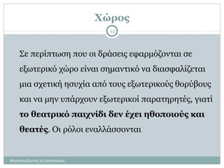 Χώρος
Θεατροπαίζοντας εξ αποστάσεως
13
Σε περίπτωση που οι δράσεις εφαρμόζονται σε
εξωτερικό χώρο είναι σημαντικό να διασφαλίζεται
μια σχετική ησυχία από τους εξωτερικούς θορύβους
και να μην υπάρχουν εξωτερικοί παρατηρητές, γιατί
το θεατρικό παιχνίδι δεν έχει ηθοποιούς και
θεατές. Οι ρόλοι εναλλάσσονται
 