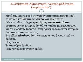 Δ. Συζήτηση-Αξιολόγηση-Ανατροφοδότηση
(περίπου 20΄)
Μετά την επαναφορά στην πραγματικότητα (grounting),
τα παιδιά κάθονται σε κύκλο και συζητούν.
Ο/η εκπαιδευτικός με ερωτήσεις ανοικτού τύπου,
σχετικές με την ιστορία, βοηθά τα παιδιά, μα εκφραστούν
και να μιλήσουν τόσο για τους ήρωες (ρόλους) της ιστορίας,
όσο και για τον εαυτό τους
Στο τέλος αξιολογούν την εμπειρία που βίωσαν από τις
δράσεις.
Πώς ένιωσαν;
Τι καινούριο έμαθαν;
Πώς λειτούργησαν σαν ομάδα;
Θεατροπαίζοντας εξ αποστάσεως
17
 