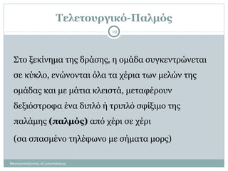 Τελετουργικό-Παλμός
Θεατροπαίζοντας εξ αποστάσεως
19
Στο ξεκίνημα της δράσης, η ομάδα συγκεντρώνεται
σε κύκλο, ενώνονται όλα τα χέρια των μελών της
ομάδας και με μάτια κλειστά, μεταφέρουν
δεξιόστροφα ένα διπλό ή τριπλό σφίξιμο της
παλάμης (παλμός) από χέρι σε χέρι
(σα σπασμένο τηλέφωνο με σήματα μορς)
 