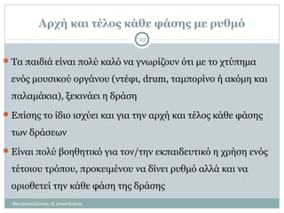 Αρχή και τέλος κάθε φάσης με ρυθμό
Θεατροπαίζοντας εξ αποστάσεως
22
Τα παιδιά είναι πολύ καλό να γνωρίζουν ότι με το χτύπημα
ενός μουσικού οργάνου (ντέφι, drum, ταμπορίνο ή ακόμη και
παλαμάκια), ξεκινάει η δράση
Επίσης το ίδιο ισχύει και για την αρχή και τέλος κάθε φάσης
των δράσεων
Είναι πολύ βοηθητικό για τον/την εκπαιδευτικό η χρήση ενός
τέτοιου τρόπου, προκειμένου να δίνει ρυθμό αλλά και να
οριοθετεί την κάθε φάση της δράσης
 