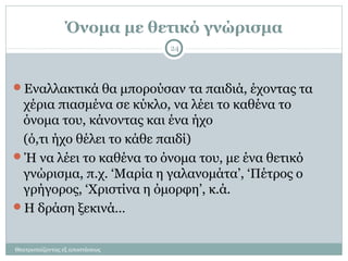 Όνομα με θετικό γνώρισμα
Θεατροπαίζοντας εξ αποστάσεως
24
Εναλλακτικά θα μπορούσαν τα παιδιά, έχοντας τα
χέρια πιασμένα σε κύκλο, να λέει το καθένα το
όνομα του, κάνοντας και ένα ήχο
(ό,τι ήχο θέλει το κάθε παιδί)
Ή να λέει το καθένα το όνομα του, με ένα θετικό
γνώρισμα, π.χ. ‘Μαρία η γαλανομάτα’, ‘Πέτρος ο
γρήγορος, ‘Χριστίνα η όμορφη’, κ.ά.
Η δράση ξεκινά…
 