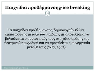 Παιχνίδια προθέρμανσης-ice breaking
Θεατροπαίζοντας εξ αποστάσεως
25
Τα παιχνίδια προθέρμανσης, δημιουργούν κλίμα
εμπιστοσύνης μεταξύ των παιδιών, με αποτέλεσμα να
βελτιώνεται ο συντονισμός τους στο χώρο δράσης του
θεατρικού παιχνιδιού και να προωθείται η συνεργασία
μεταξύ τους (Way, 1967).
 