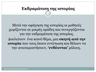 Εκδραμάτιση της ιστορίας
Μετά την αφήγηση της ιστορίας οι μαθητές
χωρίζονται σε μικρές ομάδες και συνεργάζονται
για την εκδραμάτιση της ιστορίας.
Δουλεύουν ένα κοινό θέμα, μια σκηνή από την
ιστορία που τους έκανε εντύπωση και θέλουν να
την αναπαραστήσουν, ‘ενδύονται’ ρόλους.
29
Θεατροπαίζοντας εξ αποστάσεως
 
