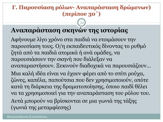 Γ. Παρουσίαση ρόλων- Αναπαράσταση δρώμενων)
(περίπου 30΄)
Θεατροπαίζοντας εξ αποστάσεως
32
Αναπαράσταση σκηνών της ιστορίας
Αφήνουμε λίγο χρόνο στα παιδιά να ετοιμάσουν την
παρουσίαση τους. Ο/η εκπαιδευτικός δίνοντας το ρυθμό
ζητά από τα παιδιά ατομικά ή ανά ομάδες, να
παρουσιάσουν την σκηνή που διάλεξαν να
αναπαραστήσουν. Ξεκινούν διαδοχικά να παρουσιάζουν…
Μια καλή ιδέα είναι να έχουν φέρει από το σπίτι ρούχα,
ζώνες, καπέλα, παπούτσια που δεν χρησιμοποιούν, οπότε
κατά τη διάρκεια της δραματοποίησης, όποιο παιδί θέλει
να τα χρησιμοποιεί για την αναπαράσταση του ρόλου του.
Αυτά μπορούν να βρίσκονται σε μια γωνιά της τάξης
(γωνιά της μεταμφίεσης)
 