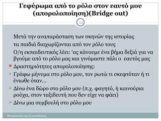 Γεφύρωμα από το ρόλο στον εαυτό μου
(απορολοποίηση)(Bridge out)
Μετά την αναπαράσταση των σκηνών της ιστορίας
τα παιδιά διαχωρίζονται από τον ρόλο τους
Ο/η εκπαιδευτικός λέει: ‘ας κάνουμε ένα βήμα δεξιά για να
βγούμε από το ρόλο μας και γινόμαστε πάλι ο εαυτός μας
Δραστηριότητες απορολοποίησης:
 Γράφω μήνυμα στο ρόλο μου, τον ρωτώ τι σκεφτόταν ή τι
ένιωθε όταν…
 Δίνω ένα δώρο στο ρόλο μου (π.χ. φαγητό, ή καινούρια
ρούχα, στον ταξιδευτή που δεν είχε να φάει)
 Δίνω μια συμβουλή στο ρόλο μου
Θεατροπαίζοντας εξ αποστάσεως
33
 