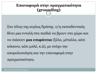 Επαναφορά στην πραγματικότητα
(grounding)
Θεατροπαίζοντας εξ αποστάσεως
34
Στο τέλος της κυρίως δράσης ο/η εκπαιδευτικός
δίνει μια εντολή στα παιδιά να βρουν στο χώρο και
να πιάσουν μια επιφάνεια (ξύλο, μέταλλο, κάτι
κόκκινο, κάτι μπλέ, κ.ά), με στόχο την
απορολοποίηση και την επαναφορά στην
πραγματικότητα.
 