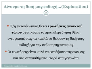 Δίνουμε τη δική μας εκδοχή...(Exploration)
Ο/η εκπαιδευτικός θέτει ερωτήσεις ανοικτού
τύπου σχετικές με το προς εξερεύνηση θέμα,
ενεργοποιώντας τα παιδιά να δώσουν τη δική τους
εκδοχή για την έκβαση της ιστορίας
Οι ερωτήσεις είναι καλό να εστιάζουν στις σκέψεις
και στα συναισθήματα, παρά στα γεγονότα
36
Θεατροπαίζοντας εξ αποστάσεως
 