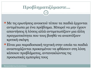 Προβληματιζόμαστε…
Με τις ερωτήσεις ανοικτού τύπου τα παιδιά έρχονται
αντιμέτωπα με ένα πρόβλημα. Μπορεί να μην έχουν
απαντήσεις ή λύσεις αλλά αντιμετωπίζουν μια άλλη
πραγματικότητα που τους βοηθά να αναπτύξουν
κριτική σκέψη
Είναι μια παραδοσιακή τεχνική στην οποία τα παιδιά
αναστοχάζονται προκειμένου να φθάσουν στη λύση
κάποιου προβλήματος, αντανακλώντας τις
προσωπικές εμπειρίες τους
38
Θεατροπαίζοντας εξ αποστάσεως
 